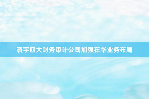 寰宇四大财务审计公司加强在华业务布局